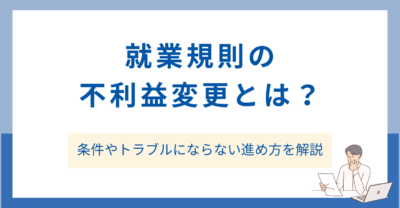 就業規則の不利益変更とは？条件やトラブルにならない進め方を解説