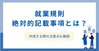 就業規則の絶対的記載事項とは？作成する際の注意点も解説