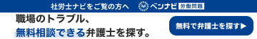 社労士ナビをご覧の方へ ベンナビ労働相談|職場のトラブル、無料相談できる弁護士を探す。無料で弁護士を探す