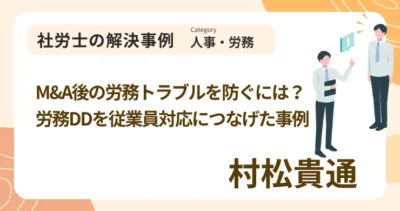 M&A後の労務トラブルを防ぐには？労務DDを従業員対応につなげた事例｜社労士 村松 貴通の解決事例
