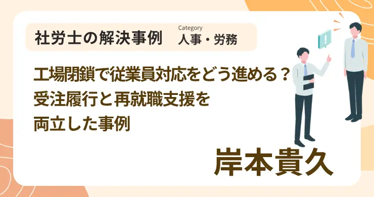 工場閉鎖で従業員対応をどう進める？受注履行と再就職支援を両立した事例｜社労士 岸本 貴久の解決事例