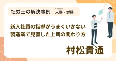 新入社員の指導がうまくいかない製造業で見直した上司の関わり方｜社労士 村松 貴通の解決事例