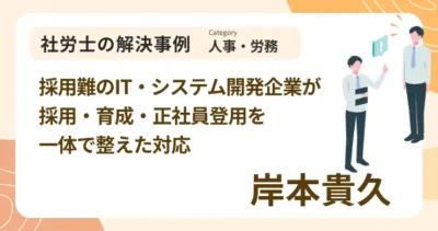 採用難のIT・システム開発企業が採用・育成・正社員登用を一体で整えた対応｜社労士 岸本 貴久の解決事例